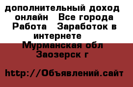 дополнительный доход  онлайн - Все города Работа » Заработок в интернете   . Мурманская обл.,Заозерск г.